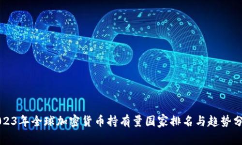 2023年全球加密货币持有量国家排名与趋势分析