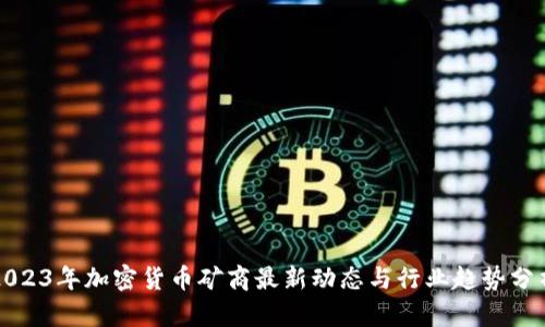 2023年加密货币矿商最新动态与行业趋势分析