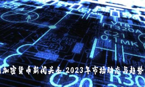 最新加密货币新闻头条：2023年市场动态与趋势分析